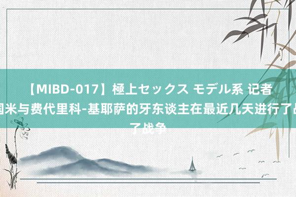 【MIBD-017】極上セックス モデル系 记者：国米与费代里科-基耶萨的牙东谈主在最近几天进行了战争