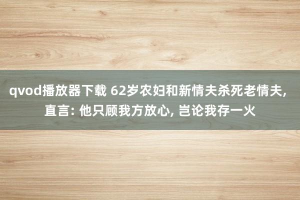 qvod播放器下载 62岁农妇和新情夫杀死老情夫， 直言: 他只顾我方放心， 岂论我存一火