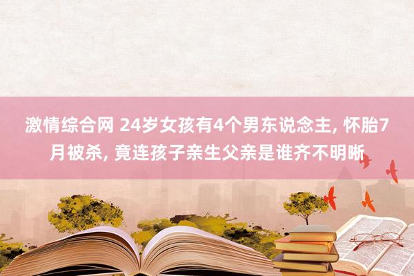 激情综合网 24岁女孩有4个男东说念主， 怀胎7月被杀， 竟连孩子亲生父亲是谁齐不明晰