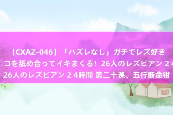 【CXAZ-046】「ハズレなし」ガチでレズ好きなお姉さんたちがオマ○コを舐め合ってイキまくる！26人のレズビアン 2 4時間 第二十课、五行断命钳