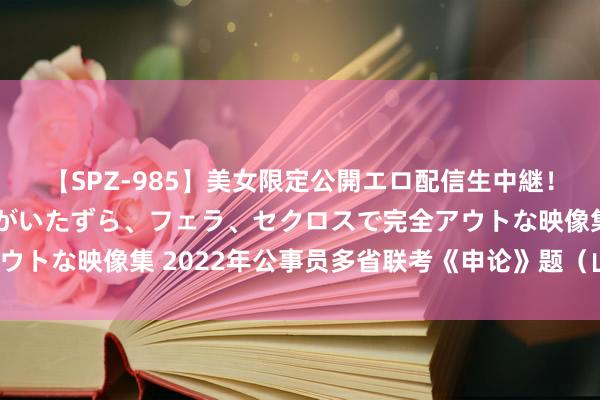 【SPZ-985】美女限定公開エロ配信生中継！素人娘、カップルたちがいたずら、フェラ、セクロスで完全アウトな映像集 2022年公事员多省联考《申论》题（山西省市卷）