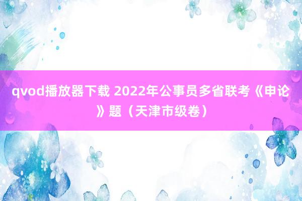 qvod播放器下载 2022年公事员多省联考《申论》题（天津市级卷）