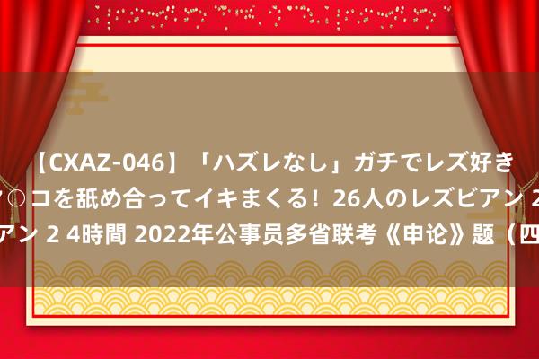 【CXAZ-046】「ハズレなし」ガチでレズ好きなお姉さんたちがオマ○コを舐め合ってイキまくる！26人のレズビアン 2 4時間 2022年公事员多省联考《申论》题（四川行政国法卷）