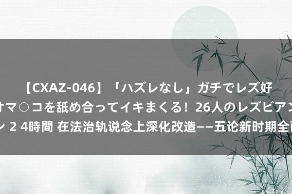 【CXAZ-046】「ハズレなし」ガチでレズ好きなお姉さんたちがオマ○コを舐め合ってイキまくる！26人のレズビアン 2 4時間 在法治轨说念上深化改造——五论新时期全面深化改造的贵重训戒