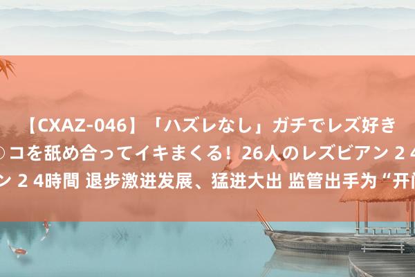 【CXAZ-046】「ハズレなし」ガチでレズ好きなお姉さんたちがオマ○コを舐め合ってイキまくる！26人のレズビアン 2 4時間 退步激进发展、猛进大出 监管出手为“开门红”立法律解说