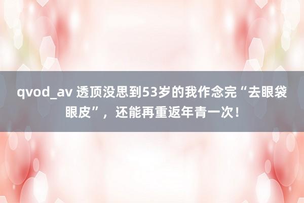 qvod_av 透顶没思到53岁的我作念完“去眼袋眼皮”，还能再重返年青一次！