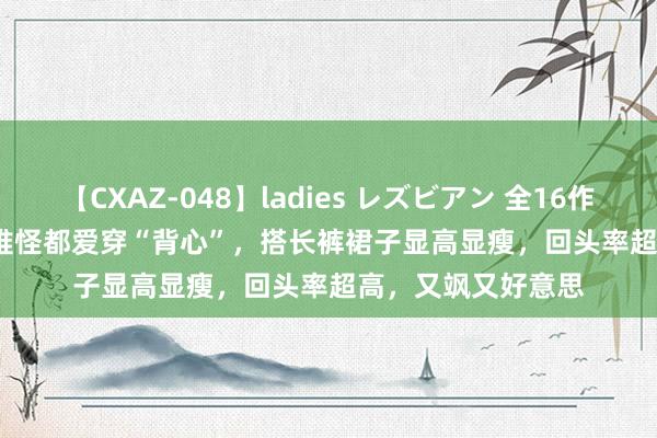 【CXAZ-048】ladies レズビアン 全16作品 PartIV 4時間 难怪都爱穿“背心”，搭长裤裙子显高显瘦，回头率超高，又飒又好意思