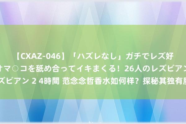 【CXAZ-046】「ハズレなし」ガチでレズ好きなお姉さんたちがオマ○コを舐め合ってイキまくる！26人のレズビアン 2 4時間 范念念哲香水如何样？探秘其独有魔力与继承要素