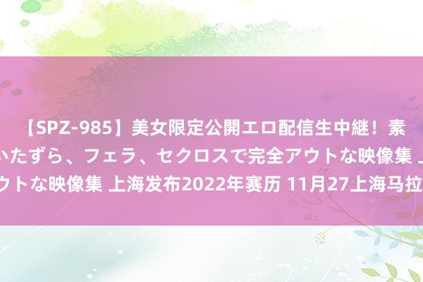 【SPZ-985】美女限定公開エロ配信生中継！素人娘、カップルたちがいたずら、フェラ、セクロスで完全アウトな映像集 上海发布2022年赛历 11月27上海马拉松细腻！