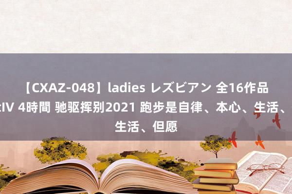 【CXAZ-048】ladies レズビアン 全16作品 PartIV 4時間 驰驱挥别2021 跑步是自律、本心、生活、但愿