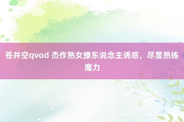 苍井空qvod 杰作熟女撩东说念主诱惑，尽显熟练魔力