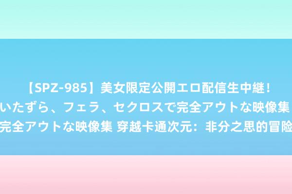 【SPZ-985】美女限定公開エロ配信生中継！素人娘、カップルたちがいたずら、フェラ、セクロスで完全アウトな映像集 穿越卡通次元：非分之思的冒险之旅