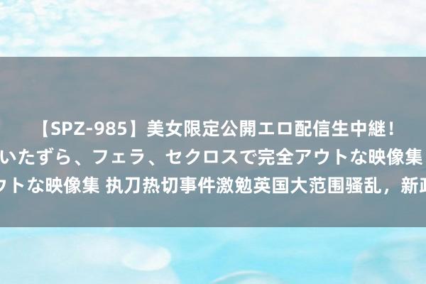 【SPZ-985】美女限定公開エロ配信生中継！素人娘、カップルたちがいたずら、フェラ、セクロスで完全アウトな映像集 执刀热切事件激勉英国大范围骚乱，新政府濒临挑战