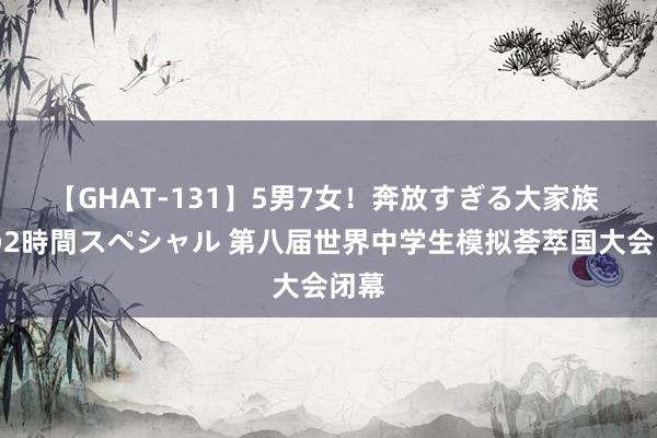 【GHAT-131】5男7女！奔放すぎる大家族 春の2時間スペシャル 第八届世界中学生模拟荟萃国大会闭幕