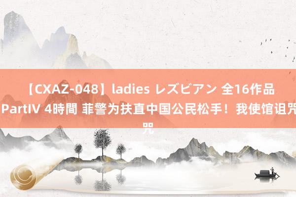 【CXAZ-048】ladies レズビアン 全16作品 PartIV 4時間 菲警为扶直中国公民松手！我使馆诅咒