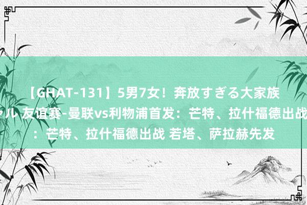 【GHAT-131】5男7女！奔放すぎる大家族 春の2時間スペシャル 友谊赛-曼联vs利物浦首发：芒特、拉什福德出战 若塔、萨拉赫先发