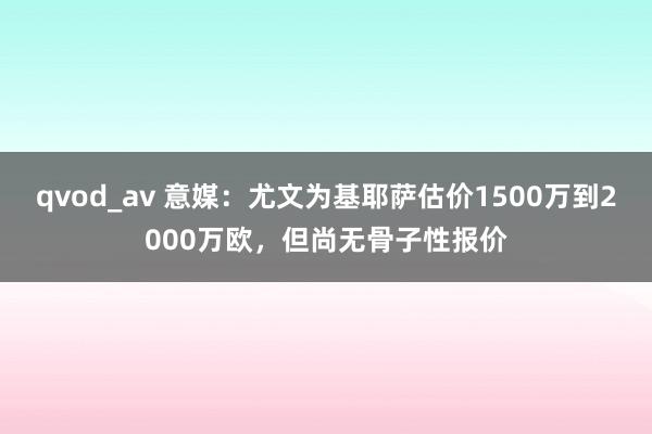 qvod_av 意媒：尤文为基耶萨估价1500万到2000万欧，但尚无骨子性报价