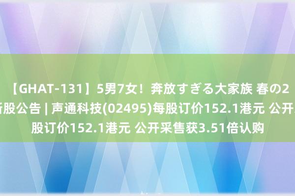 【GHAT-131】5男7女！奔放すぎる大家族 春の2時間スペシャル 新股公告 | 声通科技(02495)每股订价152.1港元 公开采售获3.51倍认购