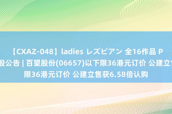 【CXAZ-048】ladies レズビアン 全16作品 PartIV 4時間 新股公告 | 百望股份(06657)以下限36港元订价 公建立售获6.58倍认购