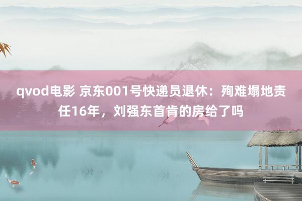 qvod电影 京东001号快递员退休：殉难塌地责任16年，刘强东首肯的房给了吗