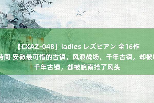 【CXAZ-048】ladies レズビアン 全16作品 PartIV 4時間 安徽最可惜的古镇，风浪战场，千年古镇，却被皖南抢了风头