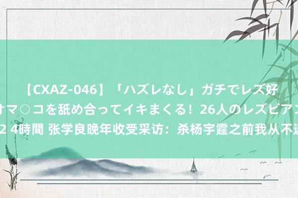 【CXAZ-046】「ハズレなし」ガチでレズ好きなお姉さんたちがオマ○コを舐め合ってイキまくる！26人のレズビアン 2 4時間 张学良晚年收受采访：杀杨宇霆之前我从不迷信，杀他后我不得不信