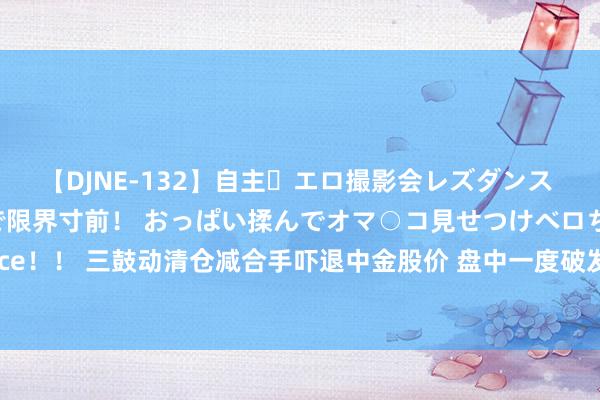 【DJNE-132】自主・エロ撮影会レズダンス 透け透けベビードールで限界寸前！ おっぱい揉んでオマ○コ見せつけベロちゅうDance！！ 三鼓动清仓减合手吓退中金股价 盘中一度破发 海尔金盈5次减合手将套现135亿