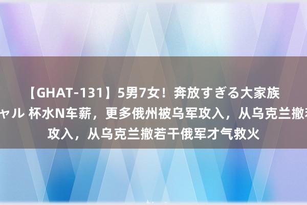 【GHAT-131】5男7女！奔放すぎる大家族 春の2時間スペシャル 杯水N车薪，更多俄州被乌军攻入，从乌克兰撤若干俄军才气救火