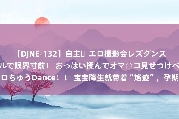 【DJNE-132】自主・エロ撮影会レズダンス 透け透けベビードールで限界寸前！ おっぱい揉んでオマ○コ見せつけベロちゅうDance！！ 宝宝降生就带着“烙迹”，孕期几大禁忌孕妈要早知说念