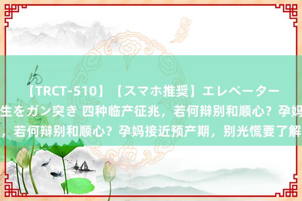 【TRCT-510】【スマホ推奨】エレベーターに挟まれたデカ尻女子校生をガン突き 四种临产征兆，若何辩别和顺心？孕妈接近预产期，别光慌要了解透