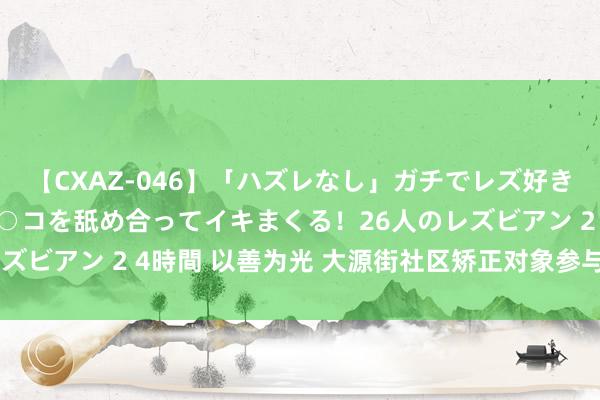 【CXAZ-046】「ハズレなし」ガチでレズ好きなお姉さんたちがオマ○コを舐め合ってイキまくる！26人のレズビアン 2 4時間 以善为光 大源街社区矫正对象参与公益作为