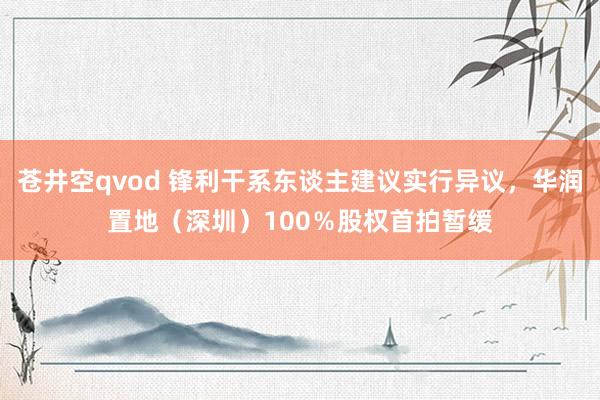 苍井空qvod 锋利干系东谈主建议实行异议，华润置地（深圳）100％股权首拍暂缓