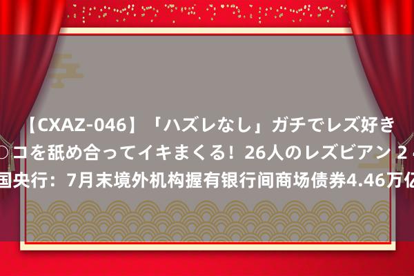 【CXAZ-046】「ハズレなし」ガチでレズ好きなお姉さんたちがオマ○コを舐め合ってイキまくる！26人のレズビアン 2 4時間 中国央行：7月末境外机构握有银行间商场债券4.46万亿元，其中同行存单1.09万亿元