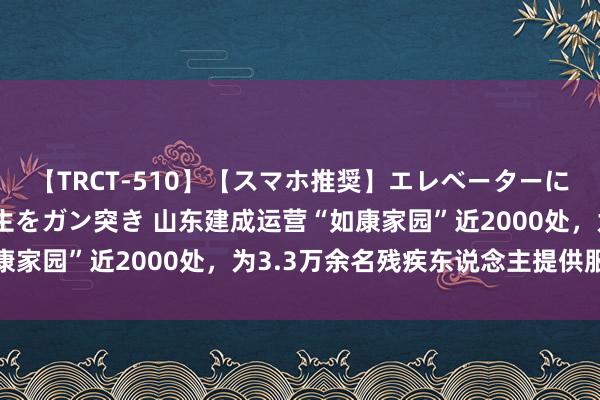 【TRCT-510】【スマホ推奨】エレベーターに挟まれたデカ尻女子校生をガン突き 山东建成运营“如康家园”近2000处，为3.3万余名残疾东说念主提供服务