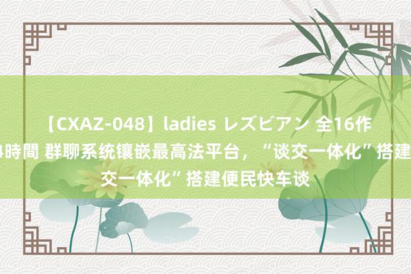 【CXAZ-048】ladies レズビアン 全16作品 PartIV 4時間 群聊系统镶嵌最高法平台，“谈交一体化”搭建便民快车谈