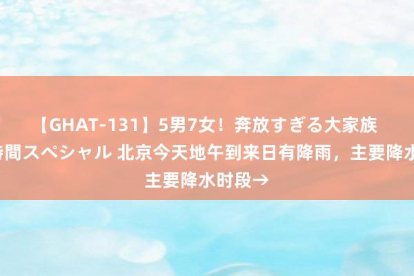 【GHAT-131】5男7女！奔放すぎる大家族 春の2時間スペシャル 北京今天地午到来日有降雨，主要降水时段→