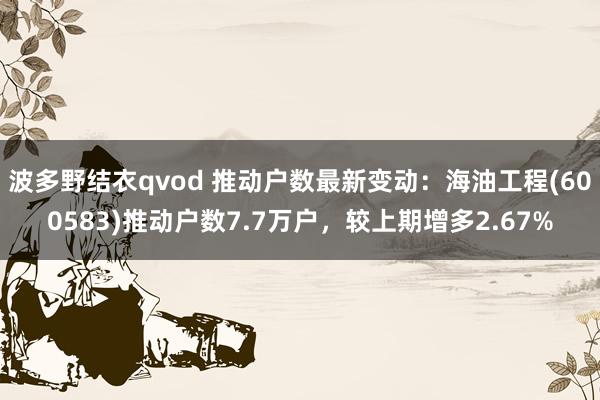 波多野结衣qvod 推动户数最新变动：海油工程(600583)推动户数7.7万户，较上期增多2.67%