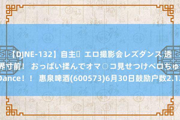 【DJNE-132】自主・エロ撮影会レズダンス 透け透けベビードールで限界寸前！ おっぱい揉んでオマ○コ見せつけベロちゅうDance！！ 惠泉啤酒(600573)6月30日鼓励户数2.12万户，较上期减少2.95%