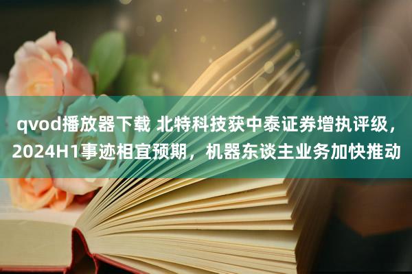 qvod播放器下载 北特科技获中泰证券增执评级，2024H1事迹相宜预期，机器东谈主业务加快推动