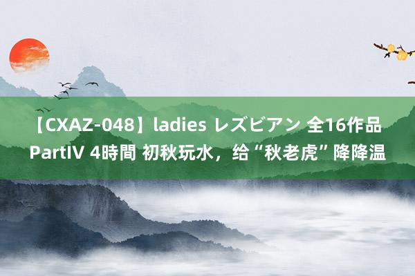 【CXAZ-048】ladies レズビアン 全16作品 PartIV 4時間 初秋玩水，给“秋老虎”降降温