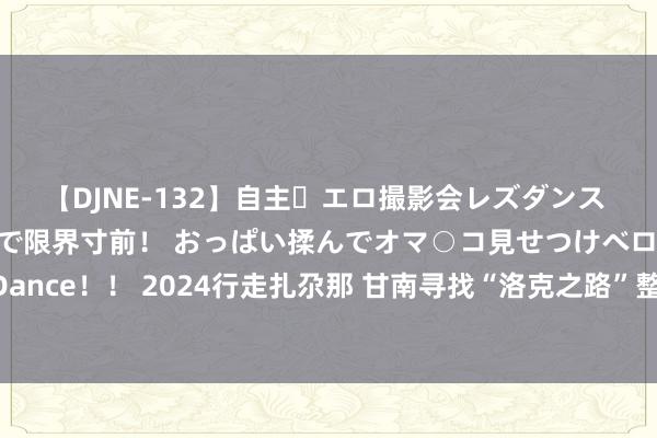 【DJNE-132】自主・エロ撮影会レズダンス 透け透けベビードールで限界寸前！ おっぱい揉んでオマ○コ見せつけベロちゅうDance！！ 2024行走扎尕那 甘南寻找“洛克之路”整个的秘境 ，中秋国庆节召采集