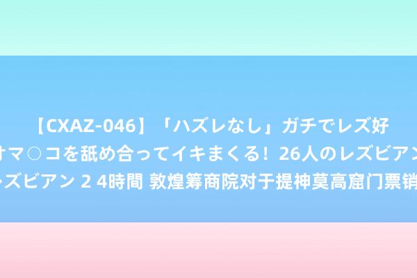 【CXAZ-046】「ハズレなし」ガチでレズ好きなお姉さんたちがオマ○コを舐め合ってイキまくる！26人のレズビアン 2 4時間 敦煌筹商院对于提神莫高窟门票销售纪律的声明