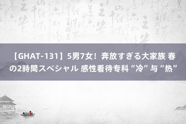 【GHAT-131】5男7女！奔放すぎる大家族 春の2時間スペシャル 感性看待专科“冷”与“热”