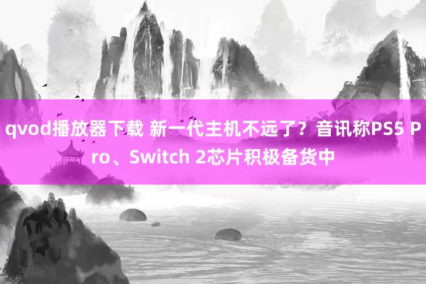 qvod播放器下载 新一代主机不远了？音讯称PS5 Pro、Switch 2芯片积极备货中