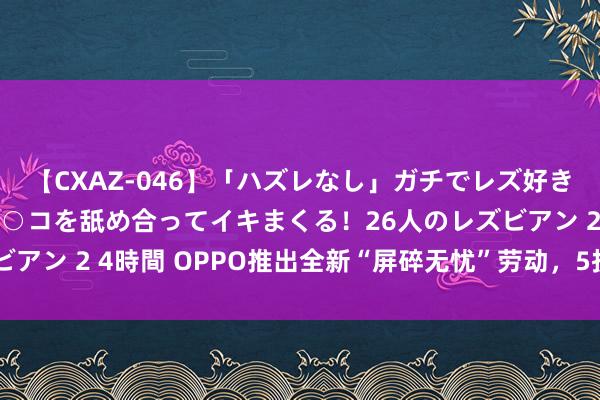 【CXAZ-046】「ハズレなし」ガチでレズ好きなお姉さんたちがオマ○コを舐め合ってイキまくる！26人のレズビアン 2 4時間 OPPO推出全新“屏碎无忧”劳动，5折即能换新屏