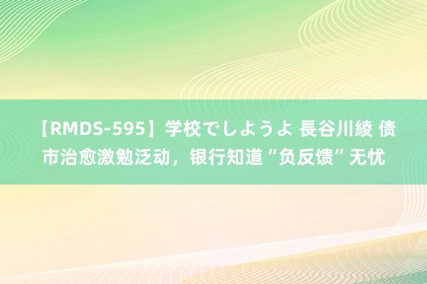 【RMDS-595】学校でしようよ 長谷川綾 债市治愈激勉泛动，银行知道“负反馈”无忧