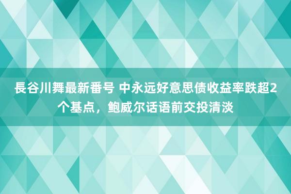 長谷川舞最新番号 中永远好意思债收益率跌超2个基点，鲍威尔话语前交投清淡