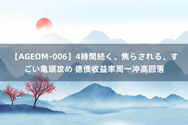 【AGEOM-006】4時間続く、焦らされる、すごい亀頭攻め 德债收益率周一冲高回落