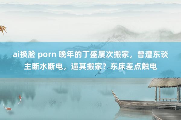 ai换脸 porn 晚年的丁盛屡次搬家，曾遭东谈主断水断电，逼其搬家？东床差点触电