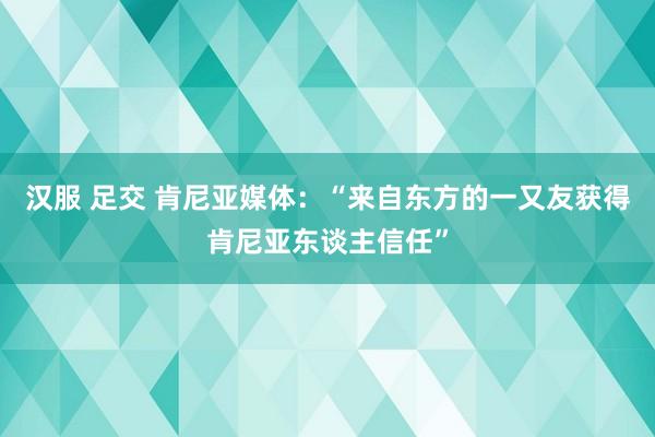 汉服 足交 肯尼亚媒体：“来自东方的一又友获得肯尼亚东谈主信任”